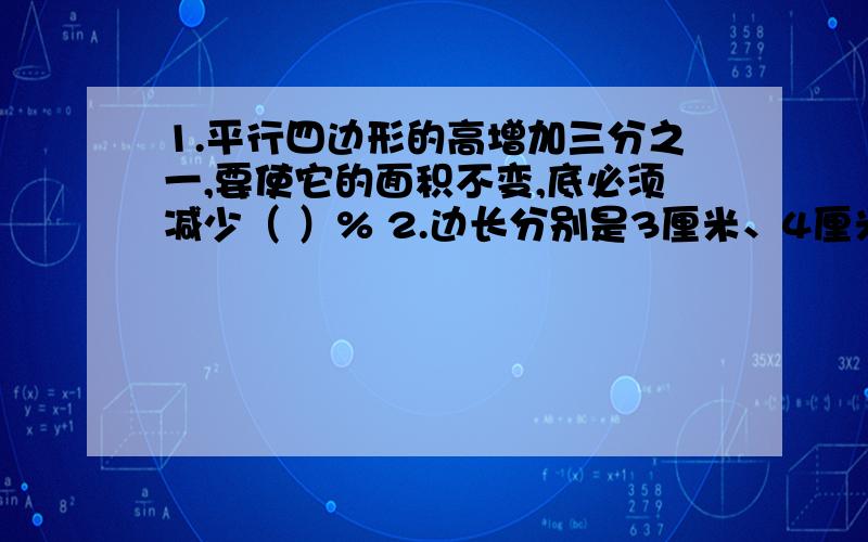 1.平行四边形的高增加三分之一,要使它的面积不变,底必须减少（ ）% 2.边长分别是3厘米、4厘米、5厘米的直角三角形,以它的一条直角边为轴,旋转一周,所得形体的体积最大是（ )立方厘米.