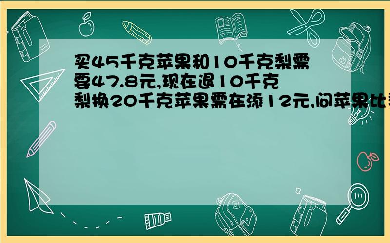 买45千克苹果和10千克梨需要47.8元,现在退10千克梨换20千克苹果需在添12元,问苹果比梨每千克贵多少能写一个方式吗