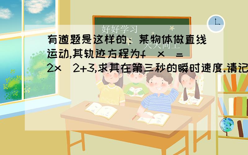 有道题是这样的：某物体做直线运动,其轨迹方程为f(x)=2x^2+3,求其在第三秒的瞬时速度.请记得以下两项：1.请用导数的方法和匀变速的知识算一遍,并给出结果.2.麻烦在明晚之前给出结果,因为