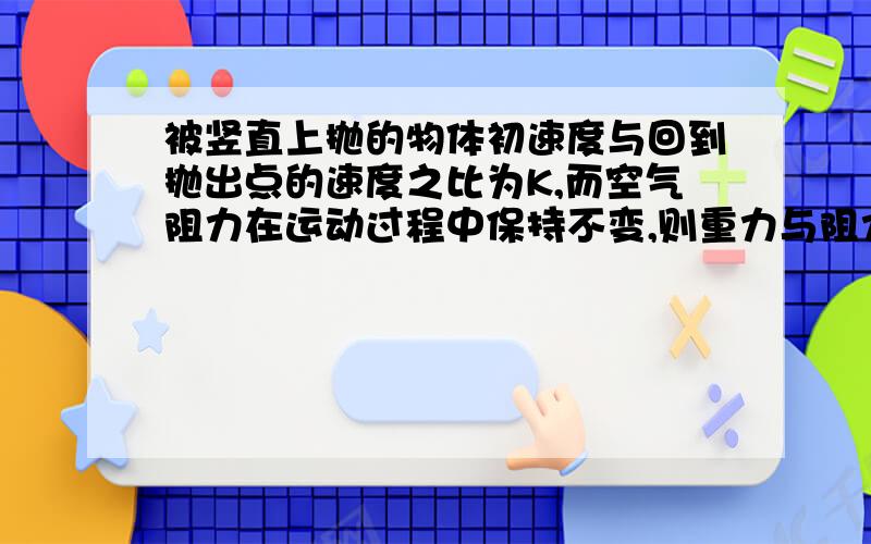 被竖直上抛的物体初速度与回到抛出点的速度之比为K,而空气阻力在运动过程中保持不变,则重力与阻力之比为