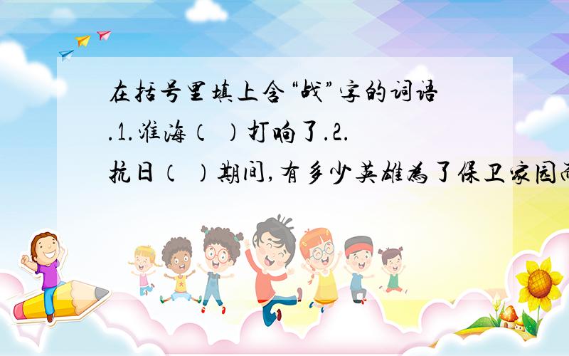 在括号里填上含“战”字的词语.1.淮海（ ）打响了.2.抗日（ ）期间,有多少英雄为了保卫家园而流血牺牲啊!3.在一次（ ）中,大娘为了送打糕给志愿军战士们,累的昏倒在路边.