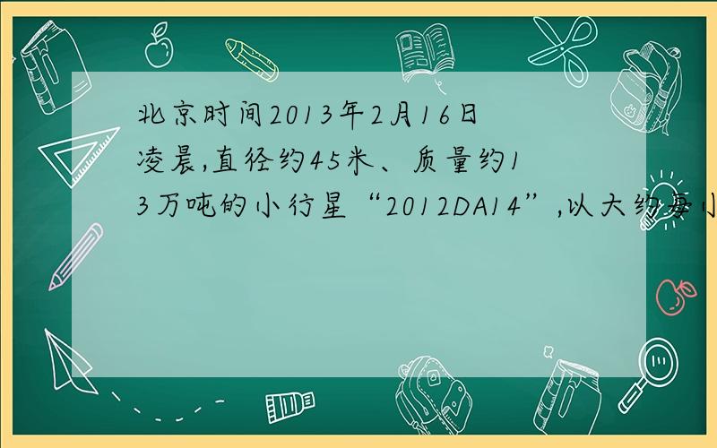 北京时间2013年2月16日凌晨,直径约45米、质量约13万吨的小行星“2012DA14”,以大约每小时2．8万公里的速度由印度洋苏门答腊岛上空掠过,与地球表面最近距离约为 2．7万公里,这一距离已经低于