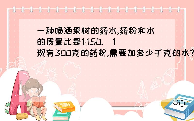 一种喷洒果树的药水,药粉和水的质量比是1:150.（1）现有300克的药粉,需要加多少千克的水?（2）30千克的水中应加药粉多少克?