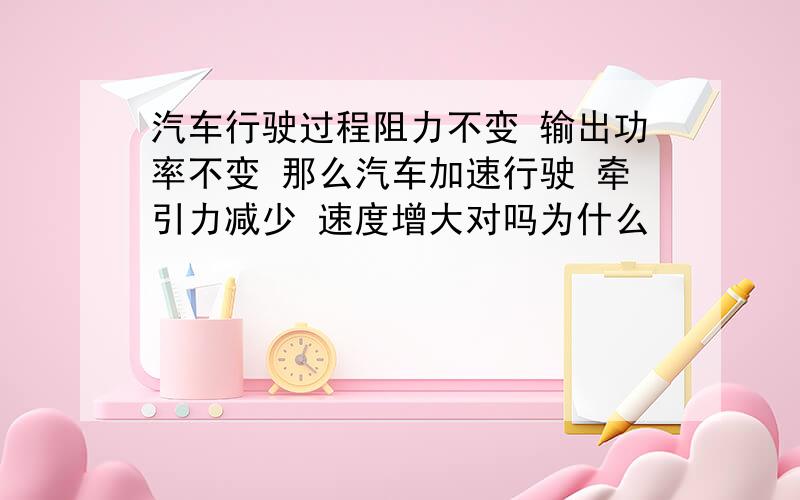 汽车行驶过程阻力不变 输出功率不变 那么汽车加速行驶 牵引力减少 速度增大对吗为什么