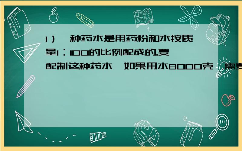 1）一种药水是用药粉和水按质量1：100的比例配成的.要配制这种药水,如果用水8000克,需要药粉多少克?2）.一种药水按水和药粉100：1的质量比例配制.李大叔要配制8080千克药水,水和药粉各需多