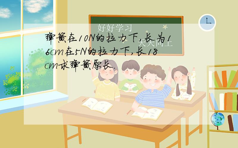 弹簧在10N的拉力下,长为16cm在5N的拉力下,长18cm求弹簧原长.