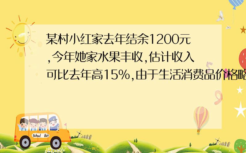 某村小红家去年结余1200元,今年她家水果丰收,估计收入可比去年高15%,由于生活消费品价格略有下降,支出比去年低5%,今年比去年可多结余1140元,去年的收入与支出各是多少元?列一元一次方程