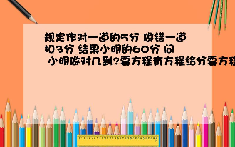 规定作对一道的5分 做错一道扣3分 结果小明的60分 问 小明做对几到?要方程有方程给分要方程有方程的给20分还可以加哦可以多给点