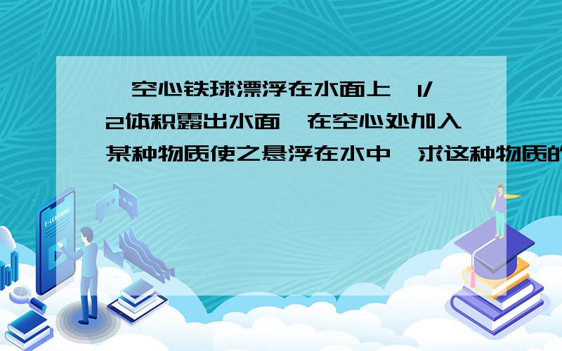 一空心铁球漂浮在水面上,1/2体积露出水面,在空心处加入某种物质使之悬浮在水中,求这种物质的密度