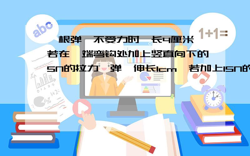 一根弹簧不受力时,长4厘米,若在一端弯钩处加上竖直向下的5N的拉力,弹簧伸长1cm,若加上15N的拉力时,可测得此时弹簧的长为