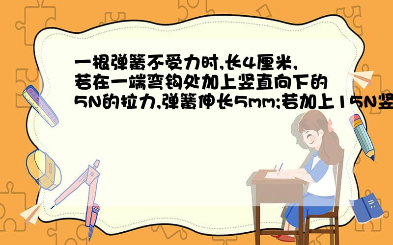 一根弹簧不受力时,长4厘米,若在一端弯钩处加上竖直向下的5N的拉力,弹簧伸长5mm;若加上15N竖直向下的拉力,可侧得此时弹簧的长为.