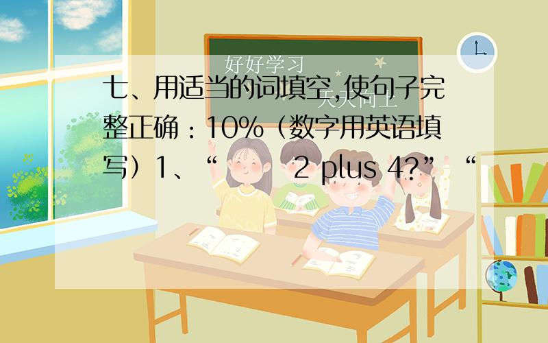 七、用适当的词填空,使句子完整正确：10%（数字用英语填写）1、“       2 plus 4?” “         ”2、              3 is 2.                      3 is 2.3、“What’s 8 plus      ?”    “        ”4、15           is 3.