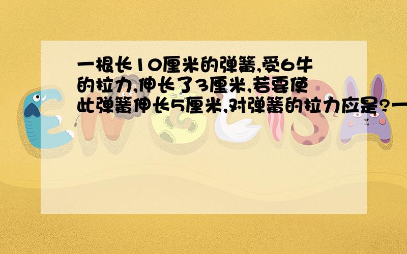 一根长10厘米的弹簧,受6牛的拉力,伸长了3厘米,若要使此弹簧伸长5厘米,对弹簧的拉力应是?一根长10厘米的弹簧,受6牛的拉力,伸长了3厘米,若要使此弹簧伸长5厘米,对弹簧的拉力应是几牛?若弹