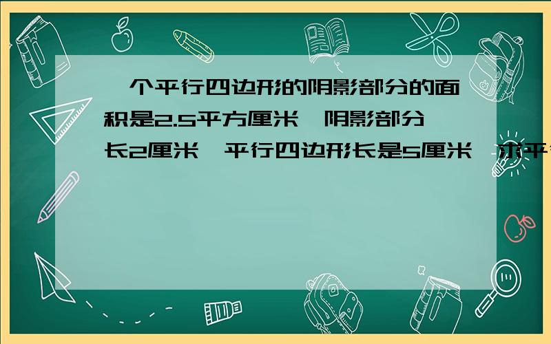 一个平行四边形的阴影部分的面积是2.5平方厘米,阴影部分长2厘米,平行四边形长是5厘米,求平行四边形面积快求求了~阴影部分也是一个平行四边形~不懂再说