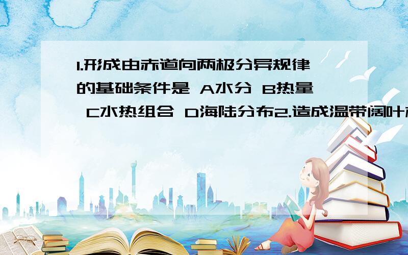 1.形成由赤道向两极分异规律的基础条件是 A水分 B热量 C水热组合 D海陆分布2.造成温带阔叶林的景观和温带荒原景观差异的主要原因是A太阳辐射的差异B海陆分布的影响C纬度位置的差异D地形