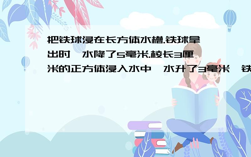 把铁球浸在长方体水槽.铁球拿出时,水降了5毫米.棱长3厘米的正方体浸入水中,水升了3毫米,铁球的体积?要过程,急