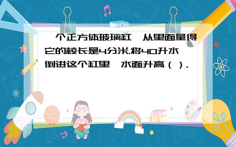 一个正方体玻璃缸,从里面量得它的棱长是4分米.将40升水倒进这个缸里,水面升高（）.