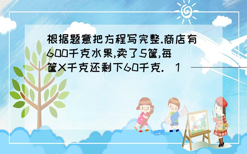 根据题意把方程写完整.商店有600千克水果,卖了5筐,每筐X千克还剩下60千克.(1)———————=60（2).——=600要两种方法