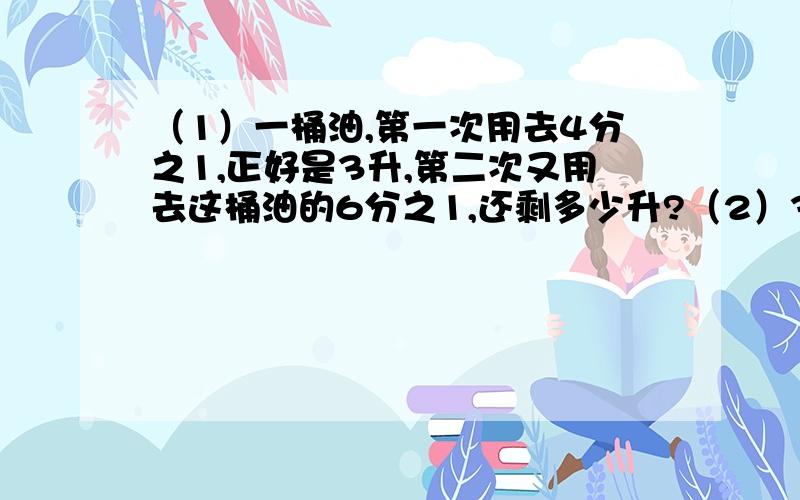 （1）一桶油,第一次用去4分之1,正好是3升,第二次又用去这桶油的6分之1,还剩多少升?（2）3分之2:2分之1（化简下列比,求出比值i）