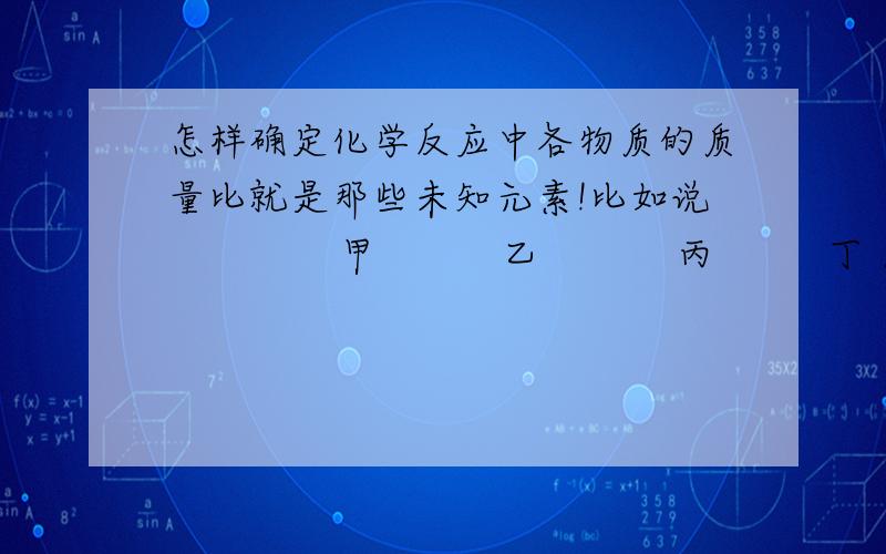 怎样确定化学反应中各物质的质量比就是那些未知元素!比如说              甲          乙           丙         丁 反应前质量   20        5                   80                   30 反应后质量   0         5