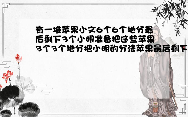 有一堆苹果小文6个6个地分最后剩下3个小明准备把这些苹果3个3个地分把小明的分法苹果最后剩下几个