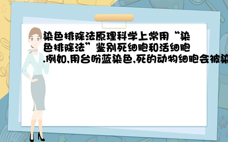 染色排除法原理科学上常用“染色排除法”鉴别死细胞和活细胞.例如,用台盼蓝染色,死的动物细胞会被染成蓝色,而活的动物细胞不着色,从而判断细胞的死活.下列关于“染色排除法”的原理