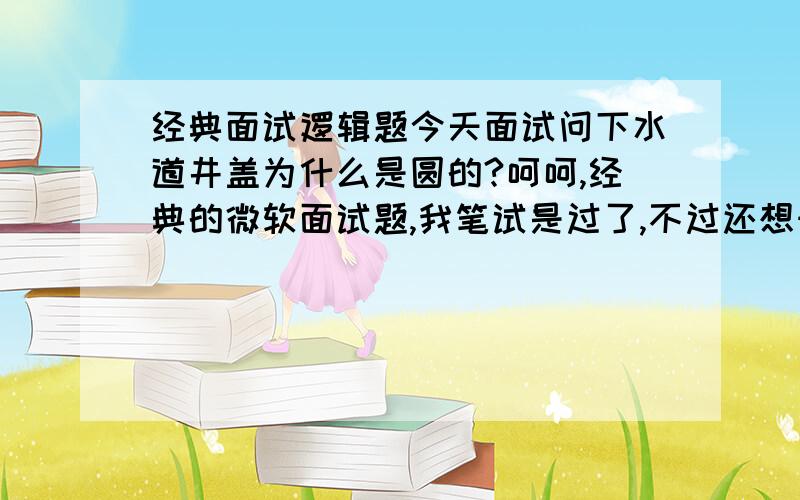 经典面试逻辑题今天面试问下水道井盖为什么是圆的?呵呵,经典的微软面试题,我笔试是过了,不过还想知道有多少种答案.圆的从哪个角度放都掉不进去.方的从对角线就扔下去了.