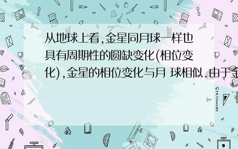 从地球上看,金星同月球一样也具有周期性的圆缺变化(相位变化),金星的相位变化与月 球相似.由于金星距离从地球上看,金星同月球一样也具有周期性的圆缺变化(相位变化),金星的相位变化与