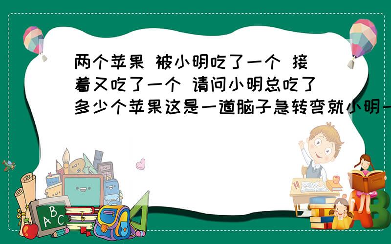 两个苹果 被小明吃了一个 接着又吃了一个 请问小明总吃了多少个苹果这是一道脑子急转弯就小明一个人 没有其他任务