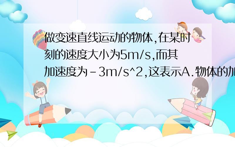 做变速直线运动的物体,在某时刻的速度大小为5m/s,而其加速度为-3m/s^2,这表示A.物体的加速度方向一定与速度方向相同,而速度在减小B.物体的加速度方向可能与速度方向相同,而速度在增大C.物