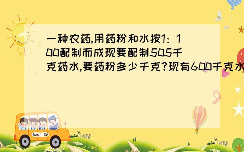 一种农药,用药粉和水按1：100配制而成现要配制505千克药水,要药粉多少千克?现有600千克水,应加药粉多少千克?