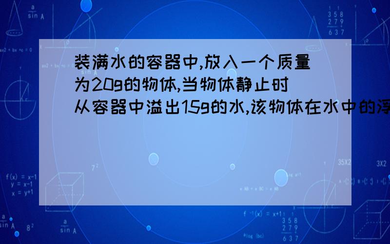 装满水的容器中,放入一个质量为20g的物体,当物体静止时从容器中溢出15g的水,该物体在水中的浮沉情况是?A．下沉 B．上浮 C．漂浮 D．悬浮