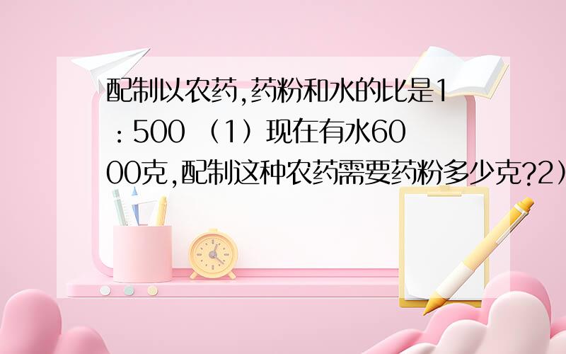 配制以农药,药粉和水的比是1：500 （1）现在有水6000克,配制这种农药需要药粉多少克?2）现有药粉3.6千克,配制这种农药需要水多少千克?