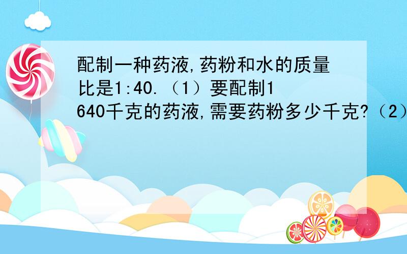 配制一种药液,药粉和水的质量比是1:40.（1）要配制1640千克的药液,需要药粉多少千克?（2）现在3千克药粉要配制成药液,需要多少水?