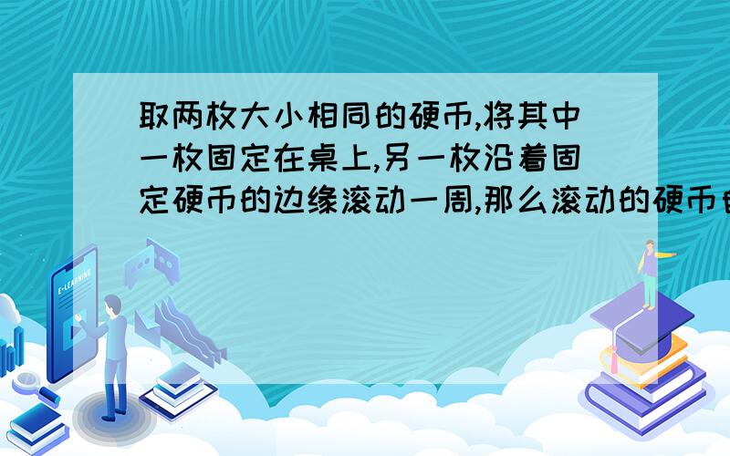 取两枚大小相同的硬币,将其中一枚固定在桌上,另一枚沿着固定硬币的边缘滚动一周,那么滚动的硬币自身转我自己用齿轮进行了N次试验都只转了一圈,可老师说是两圈,大侠们,