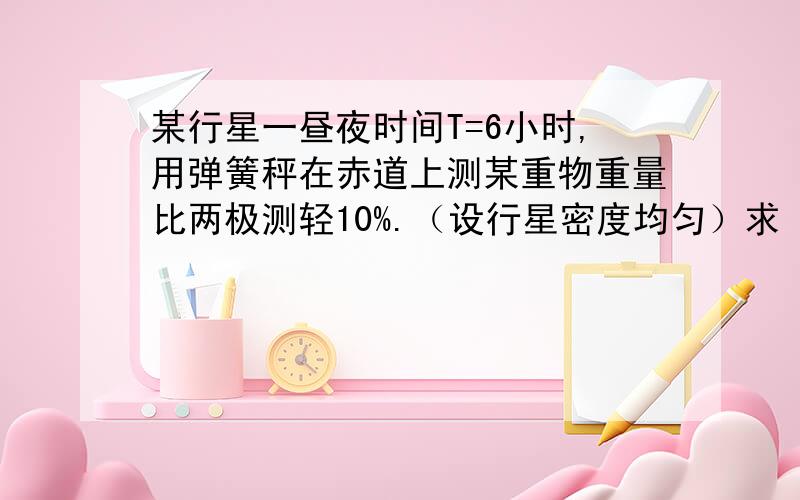 某行星一昼夜时间T=6小时,用弹簧秤在赤道上测某重物重量比两极测轻10%.（设行星密度均匀）求 (1)该行星的密度 （2）若使该物质在赤道上“飘起来”,该行星的一昼夜又为多少时间?