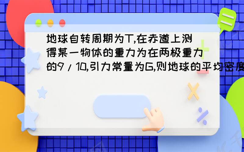 地球自转周期为T,在赤道上测得某一物体的重力为在两极重力的9/10,引力常量为G,则地球的平均密度为?