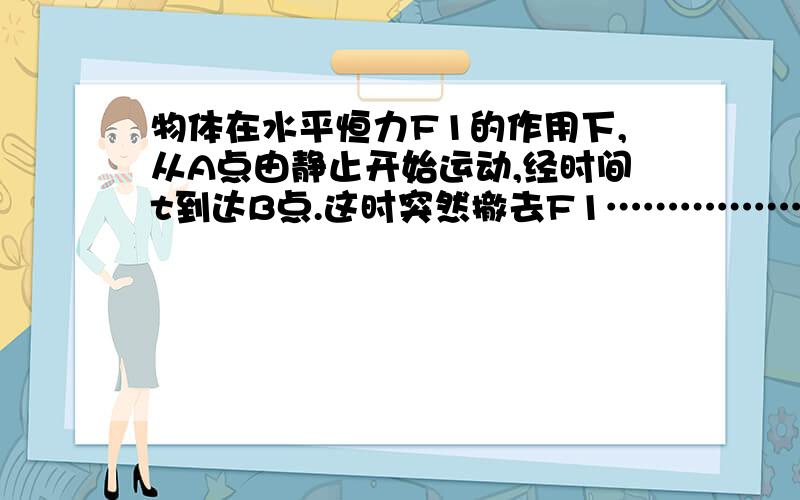 物体在水平恒力F1的作用下,从A点由静止开始运动,经时间t到达B点.这时突然撤去F1……………………物体在水平恒力F1的作用下,从A点由静止开始运动,经时间t到达B点.这时突然撤去F1,改为水平