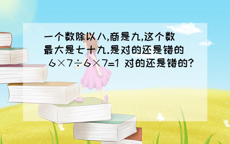 一个数除以八,商是九,这个数最大是七十九.是对的还是错的 6×7÷6×7=1 对的还是错的?