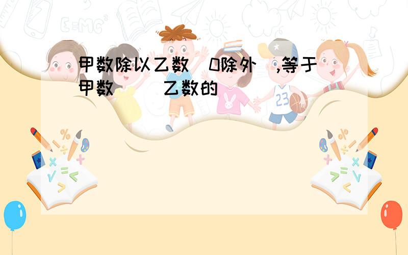 甲数除以乙数（0除外）,等于甲数（ ）乙数的（ ）