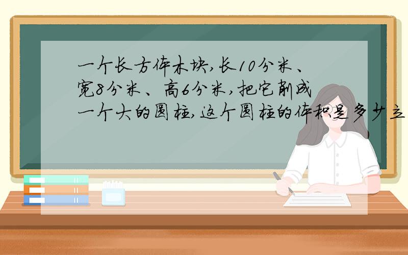 一个长方体木块,长10分米、宽8分米、高6分米,把它削成一个大的圆柱,这个圆柱的体积是多少立方分米?