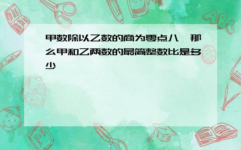 甲数除以乙数的商为零点八,那么甲和乙两数的最简整数比是多少