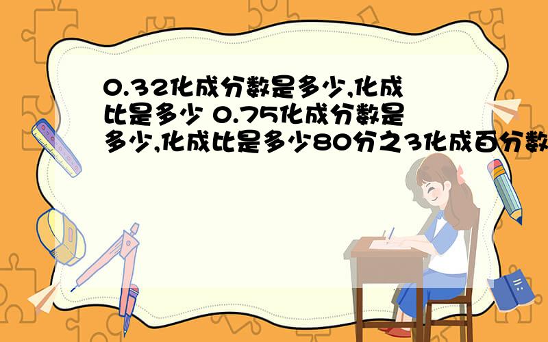 0.32化成分数是多少,化成比是多少 0.75化成分数是多少,化成比是多少80分之3化成百分数是多少,化成小数是多少,化成比是多少6:15化成百分数是多少,化成小数是多少,化成分数是多少