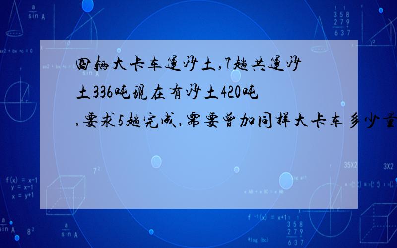 四辆大卡车运沙土,7趟共运沙土336吨现在有沙土420吨,要求5趟完成,需要曾加同样大卡车多少量?