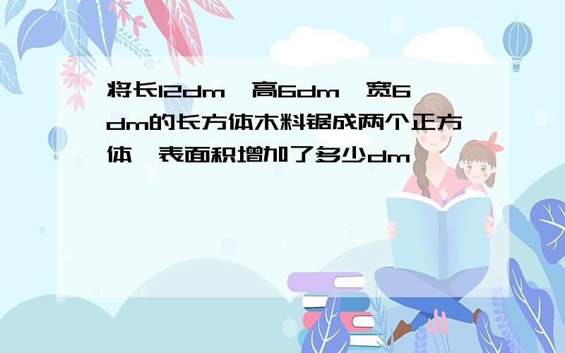 将长12dm,高6dm,宽6dm的长方体木料锯成两个正方体,表面积增加了多少dm