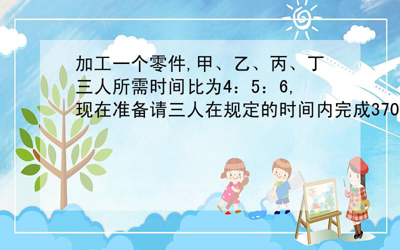 加工一个零件,甲、乙、丙、丁三人所需时间比为4：5：6,现在准备请三人在规定的时间内完成3700个零件,应如何分配加工任务?不用方程,每一的步骤写清楚!没有丁