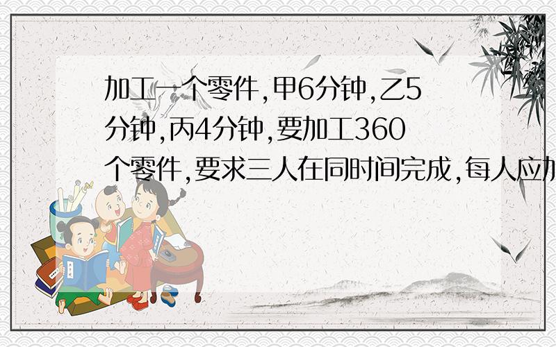 加工一个零件,甲6分钟,乙5分钟,丙4分钟,要加工360个零件,要求三人在同时间完成,每人应加工多少个零件?