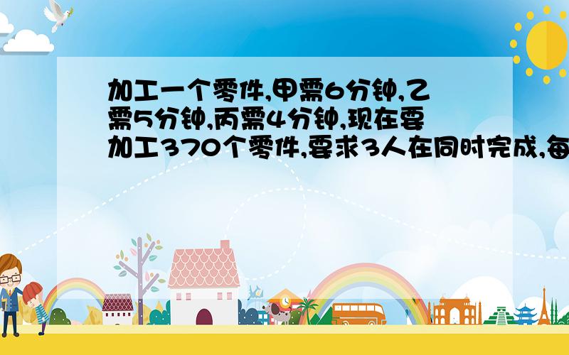 加工一个零件,甲需6分钟,乙需5分钟,丙需4分钟,现在要加工370个零件,要求3人在同时完成,每人应分配多少个零件