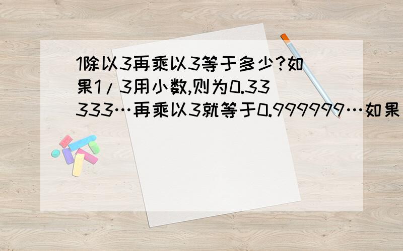 1除以3再乘以3等于多少?如果1/3用小数,则为0.33333…再乘以3就等于0.999999…如果用分数,三分之一乘以3就等于1.怎么会这样呢?