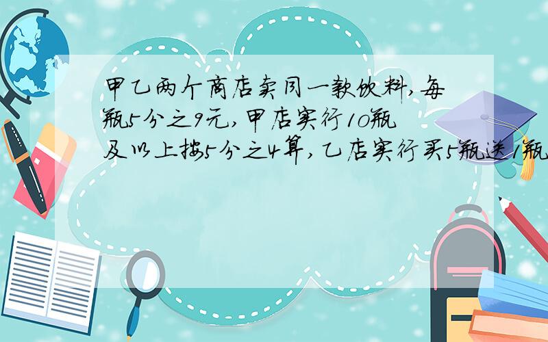 甲乙两个商店卖同一款饮料,每瓶5分之9元,甲店实行1o瓶及以上按5分之4算,乙店实行买5瓶送1瓶